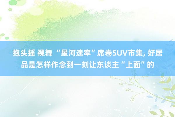 抱头摇 裸舞 “星河速率”席卷SUV市集， 好居品是怎样作念到一刻让东谈主“上面”的