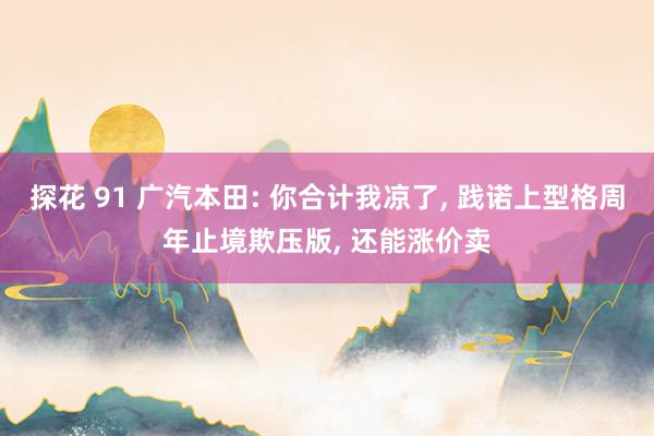探花 91 广汽本田: 你合计我凉了， 践诺上型格周年止境欺压版， 还能涨价卖