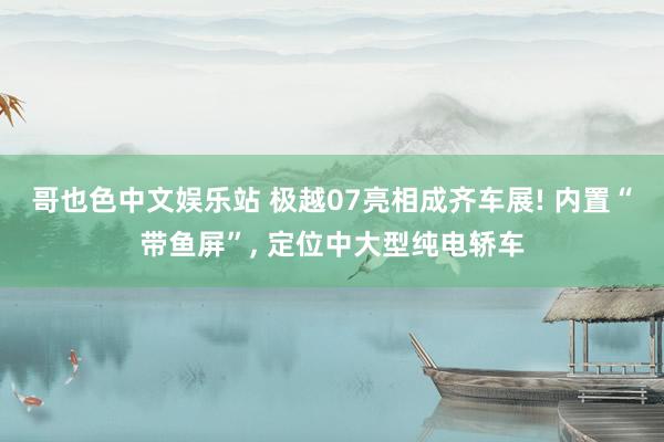 哥也色中文娱乐站 极越07亮相成齐车展! 内置“带鱼屏”， 定位中大型纯电轿车