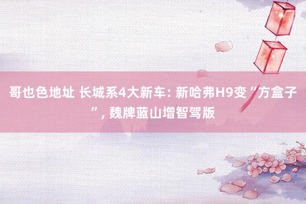 哥也色地址 长城系4大新车: 新哈弗H9变“方盒子”， 魏牌蓝山增智驾版