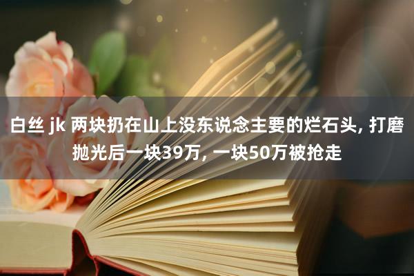 白丝 jk 两块扔在山上没东说念主要的烂石头， 打磨抛光后一块39万， 一块50万被抢走