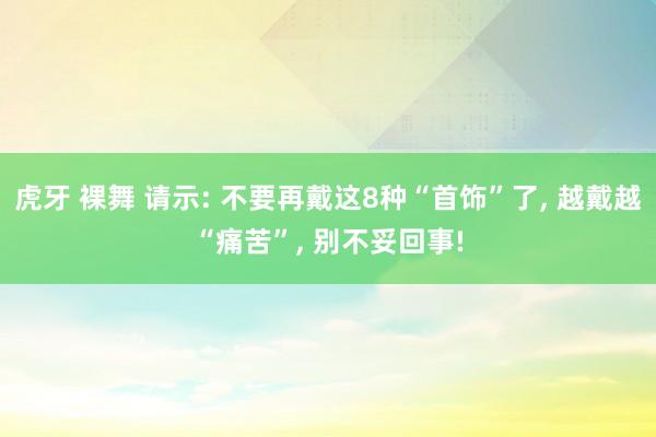 虎牙 裸舞 请示: 不要再戴这8种“首饰”了， 越戴越“痛苦”， 别不妥回事!