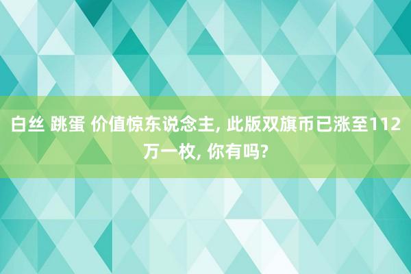 白丝 跳蛋 价值惊东说念主， 此版双旗币已涨至112万一枚， 你有吗?
