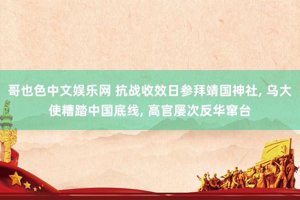 哥也色中文娱乐网 抗战收效日参拜靖国神社， 乌大使糟踏中国底线， 高官屡次反华窜台