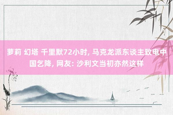 萝莉 幻塔 千里默72小时， 马克龙派东谈主致电中国乞降， 网友: 沙利文当初亦然这样