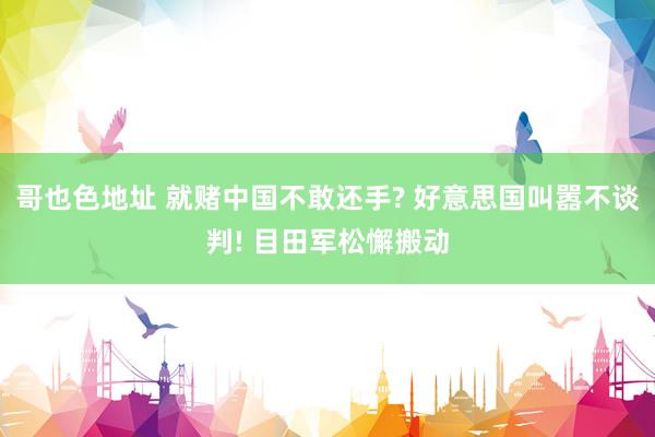 哥也色地址 就赌中国不敢还手? 好意思国叫嚣不谈判! 目田军松懈搬动