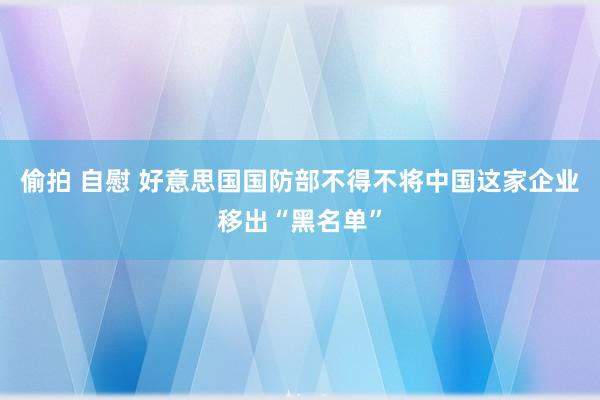 偷拍 自慰 好意思国国防部不得不将中国这家企业移出“黑名单”