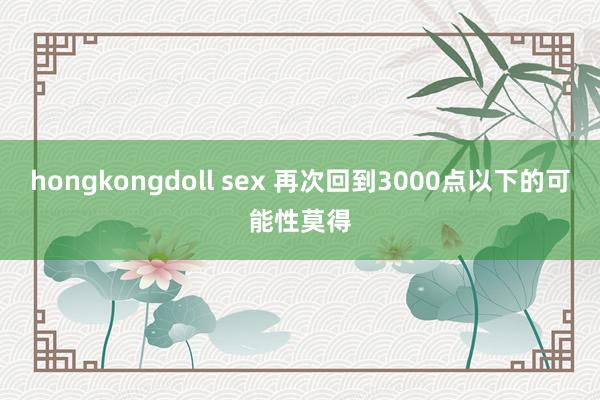 hongkongdoll sex 再次回到3000点以下的可能性莫得