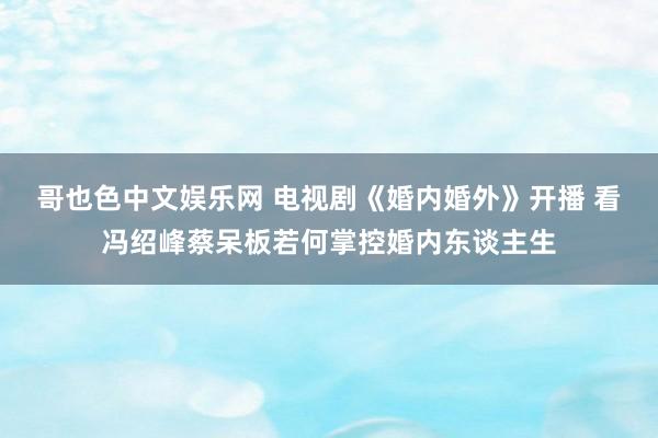 哥也色中文娱乐网 电视剧《婚内婚外》开播 看冯绍峰蔡呆板若何掌控婚内东谈主生
