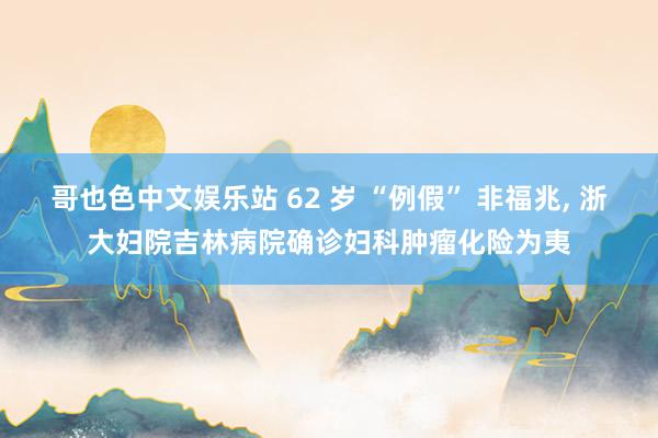 哥也色中文娱乐站 62 岁 “例假” 非福兆， 浙大妇院吉林病院确诊妇科肿瘤化险为夷