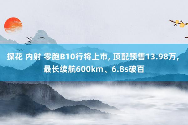 探花 内射 零跑B10行将上市， 顶配预售13.98万， 最长续航600km、6.8s破百