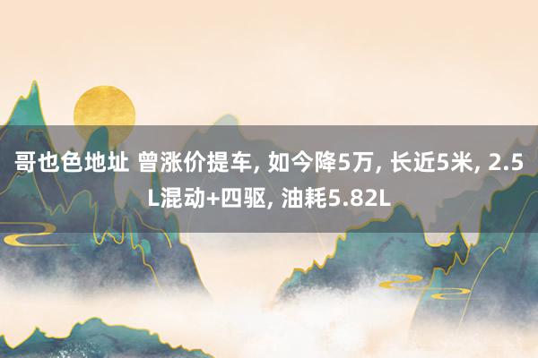 哥也色地址 曾涨价提车， 如今降5万， 长近5米， 2.5L混动+四驱， 油耗5.82L