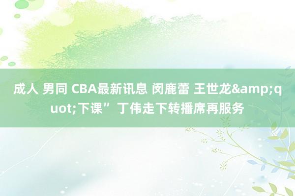 成人 男同 CBA最新讯息 闵鹿蕾 王世龙&quot;下课” 丁伟走下转播席再服务