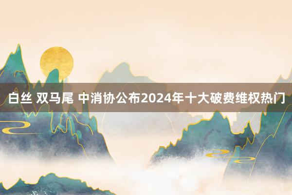 白丝 双马尾 中消协公布2024年十大破费维权热门