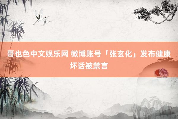 哥也色中文娱乐网 微博账号「张玄化」发布健康坏话被禁言