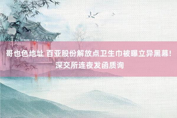哥也色地址 百亚股份解放点卫生巾被曝立异黑幕! 深交所连夜发函质询
