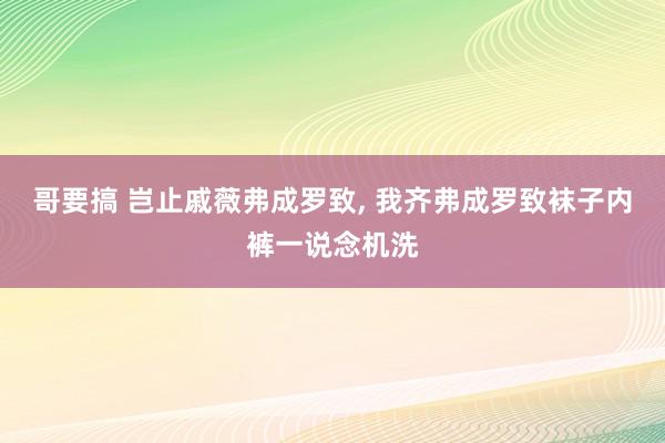 哥要搞 岂止戚薇弗成罗致， 我齐弗成罗致袜子内裤一说念机洗
