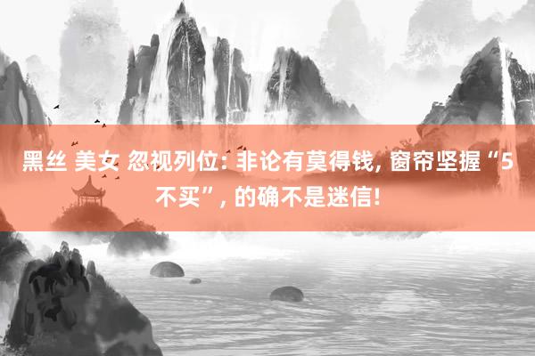 黑丝 美女 忽视列位: 非论有莫得钱， 窗帘坚握“5不买”， 的确不是迷信!
