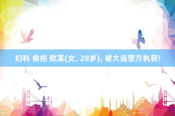 妇科 偷拍 欧某(女， 28岁)， 被大连警方执获!