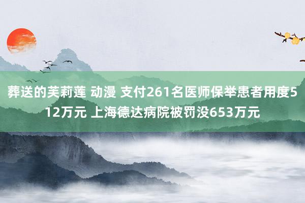 葬送的芙莉莲 动漫 支付261名医师保举患者用度512万元 上海德达病院被罚没653万元