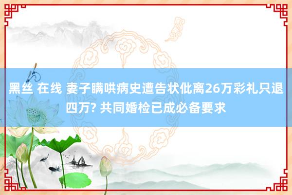 黑丝 在线 妻子瞒哄病史遭告状仳离26万彩礼只退四万? 共同婚检已成必备要求