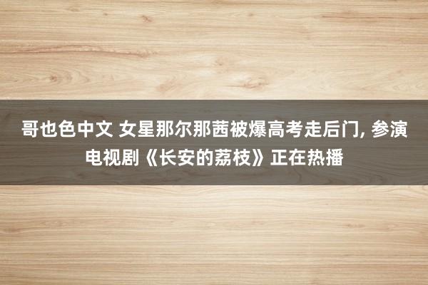哥也色中文 女星那尔那茜被爆高考走后门， 参演电视剧《长安的荔枝》正在热播