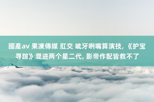 國產av 果凍傳媒 肛交 呲牙咧嘴算演技， 《护宝寻踪》混进两个星二代， 影帝作配皆救不了