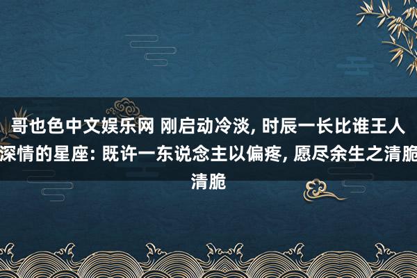 哥也色中文娱乐网 刚启动冷淡， 时辰一长比谁王人深情的星座: 既许一东说念主以偏疼， 愿尽余生之清脆