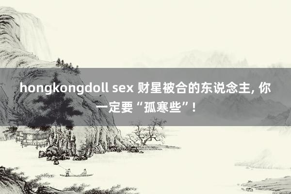 hongkongdoll sex 财星被合的东说念主， 你一定要“孤寒些”!