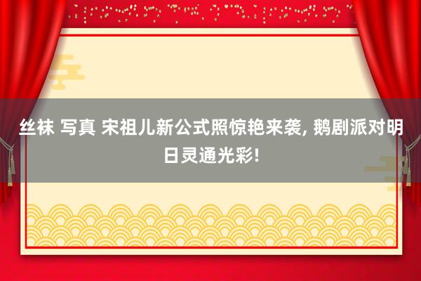 丝袜 写真 宋祖儿新公式照惊艳来袭， 鹅剧派对明日灵通光彩!
