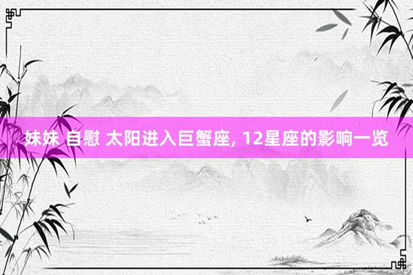 妹妹 自慰 太阳进入巨蟹座， 12星座的影响一览