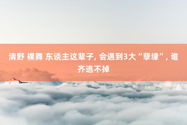清野 裸舞 东谈主这辈子， 会遇到3大“孽缘”， 谁齐逃不掉