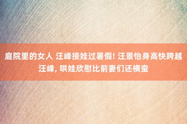 庭院里的女人 汪峰接娃过暑假! 汪景怡身高快跨越汪峰， 哄娃欣慰比前妻们还横蛮
