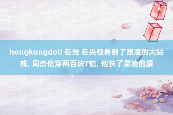 hongkongdoll 在线 在央视看到了昆凌的大钻戒， 周杰伦穿两百块T恤， 他扶了昆凌的腰