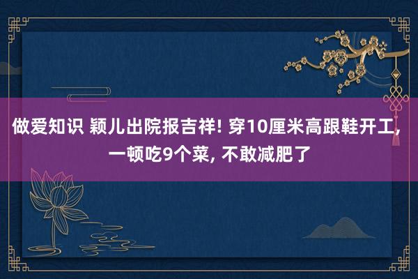 做爱知识 颖儿出院报吉祥! 穿10厘米高跟鞋开工， 一顿吃9个菜， 不敢减肥了