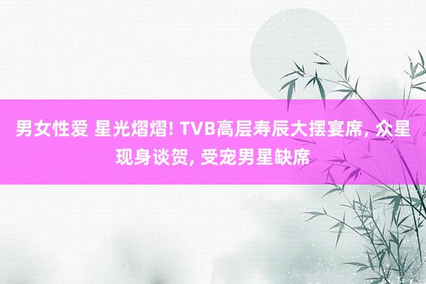 男女性爱 星光熠熠! TVB高层寿辰大摆宴席， 众星现身谈贺， 受宠男星缺席